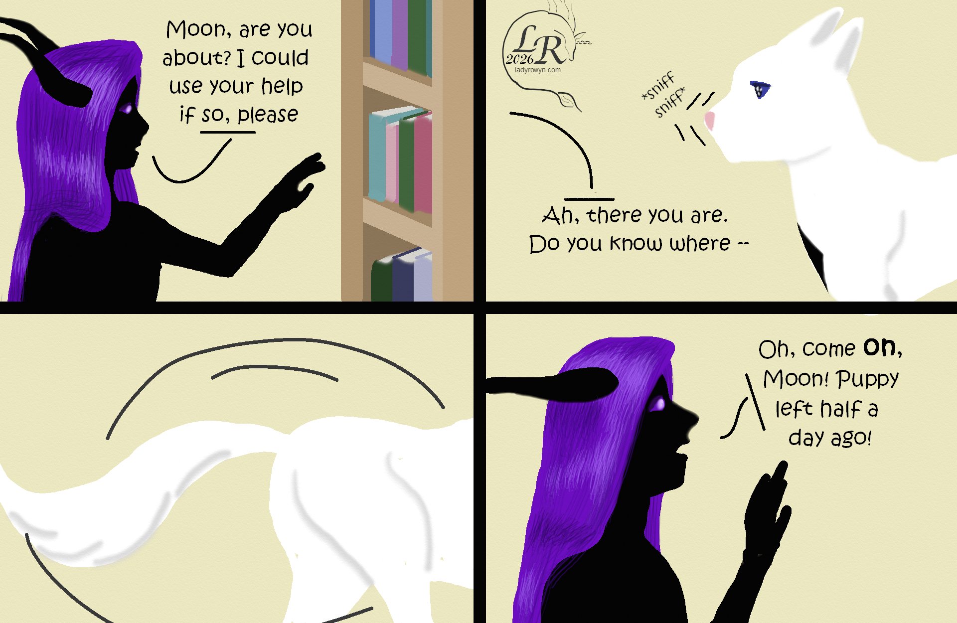 
First panel, Zhenshay’s head in profile, facing right:
Zhenshay: “Moon, are you about? I could use your help if so, please”
Second panel, Moon’s head in profile, facing left
Zhenshay, from off-panel: “Ah, there you are. Do you know where--”
Third Panel: Moon’s rear, tail trailing, as she leaves to the right.
Fourth panel: Zhenshay’s head in profile again, facing right: “Come on, Moon. Puppy left half a day ago!”
